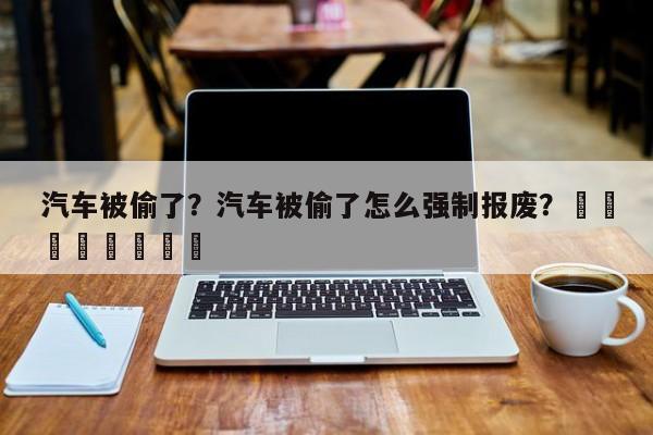 汽车被偷了？汽车被偷了怎么强制报废？								