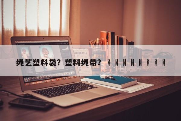 绳艺塑料袋？塑料绳带？								