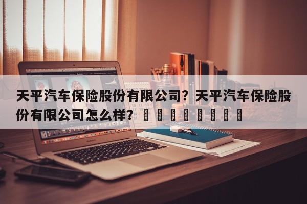 天平汽车保险股份有限公司？天平汽车保险股份有限公司怎么样？								