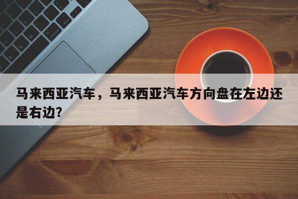 马来西亚汽车，马来西亚汽车方向盘在左边还是右边？