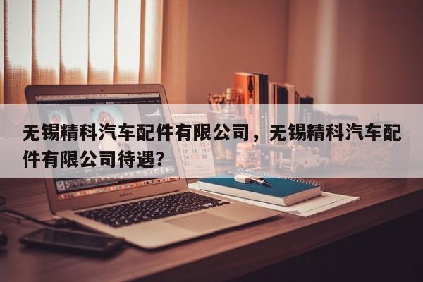 无锡精科汽车配件有限公司，无锡精科汽车配件有限公司待遇？