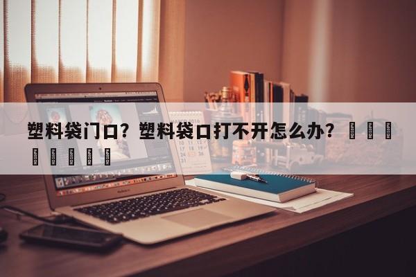 塑料袋门口？塑料袋口打不开怎么办？								