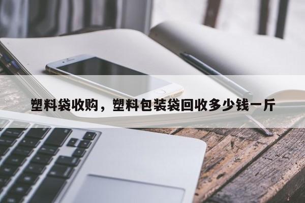 塑料袋收购，塑料包装袋回收多少钱一斤