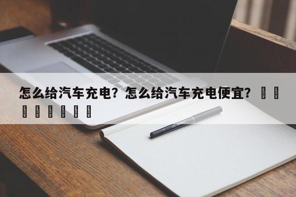 怎么给汽车充电？怎么给汽车充电便宜？								