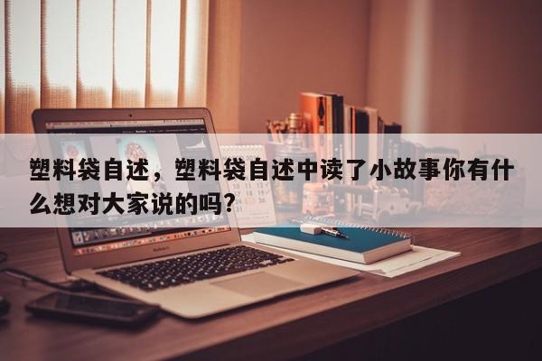 塑料袋自述，塑料袋自述中读了小故事你有什么想对大家说的吗?