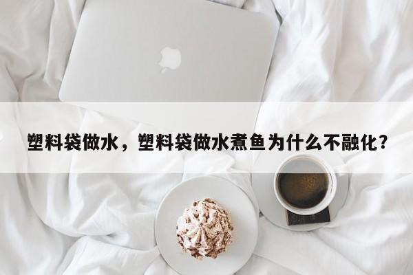 塑料袋做水，塑料袋做水煮鱼为什么不融化？