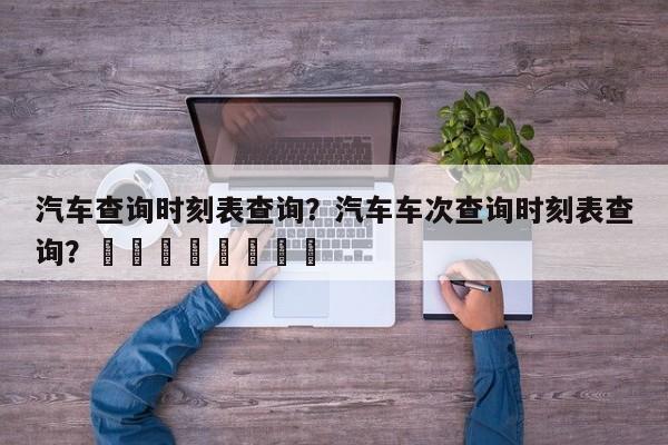 汽车查询时刻表查询？汽车车次查询时刻表查询？								