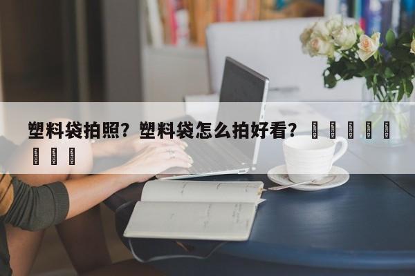 塑料袋拍照？塑料袋怎么拍好看？								