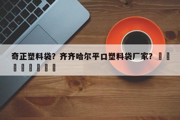 奇正塑料袋？齐齐哈尔平口塑料袋厂家？								