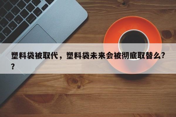 塑料袋被取代，塑料袋未来会被彻底取替么?？