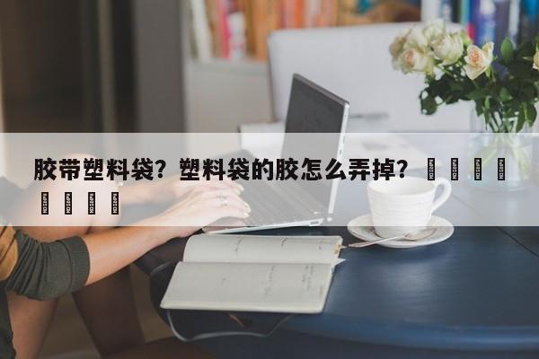 胶带塑料袋？塑料袋的胶怎么弄掉？								