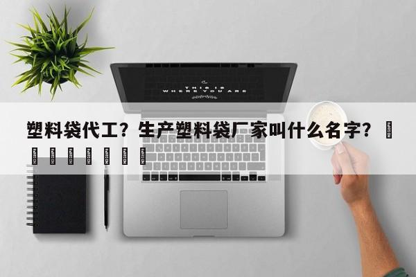 塑料袋代工？生产塑料袋厂家叫什么名字？								