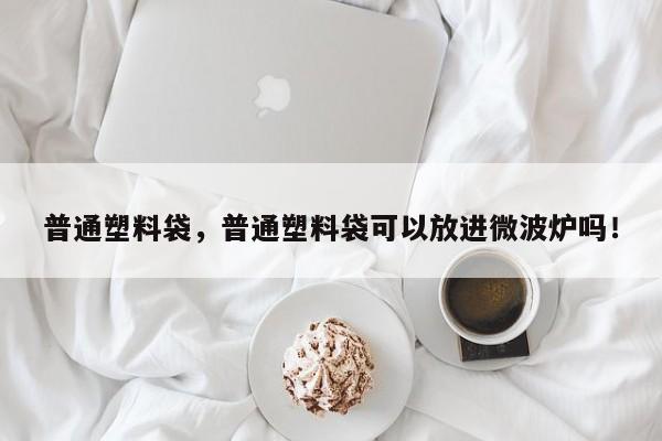 普通塑料袋，普通塑料袋可以放进微波炉吗！