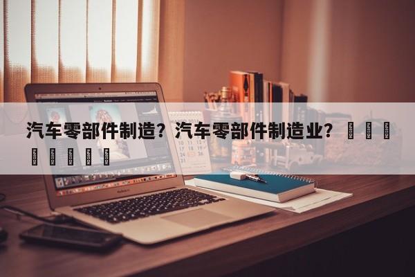 汽车零部件制造？汽车零部件制造业？								