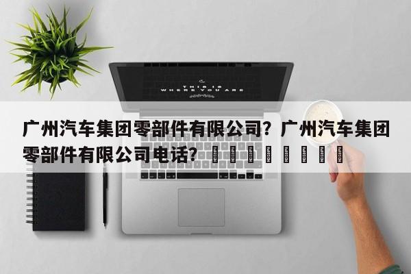 广州汽车集团零部件有限公司？广州汽车集团零部件有限公司电话？								