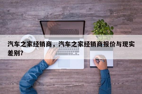 汽车之家经销商，汽车之家经销商报价与现实差别？