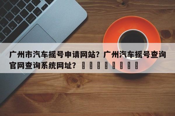 广州市汽车摇号申请网站？广州汽车摇号查询官网查询系统网址？								