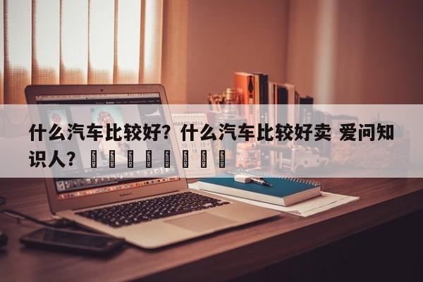 什么汽车比较好？什么汽车比较好卖 爱问知识人？								