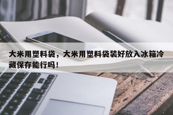 大米用塑料袋，大米用塑料袋装好放入冰箱冷藏保存能行吗！