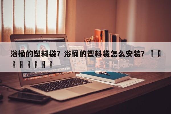 浴桶的塑料袋？浴桶的塑料袋怎么安装？								