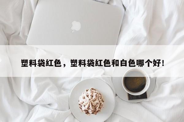 塑料袋红色，塑料袋红色和白色哪个好！