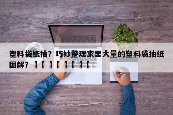 塑料袋纸抽？巧妙整理家里大量的塑料袋抽纸图解？								