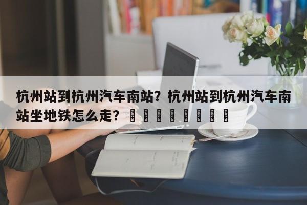 杭州站到杭州汽车南站？杭州站到杭州汽车南站坐地铁怎么走？								