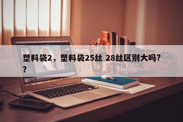 塑料袋2，塑料袋25丝 28丝区别大吗?？