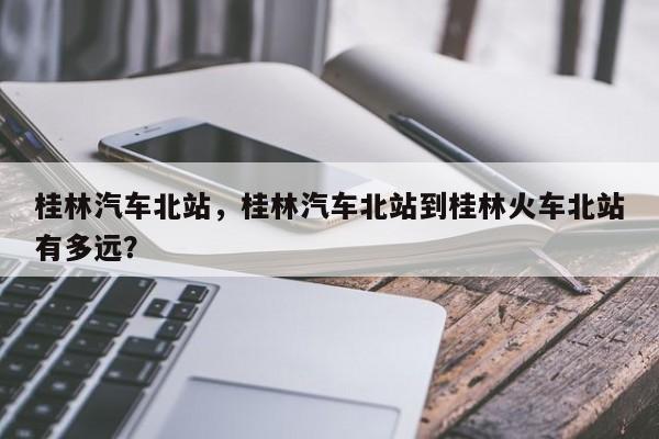 桂林汽车北站，桂林汽车北站到桂林火车北站有多远？