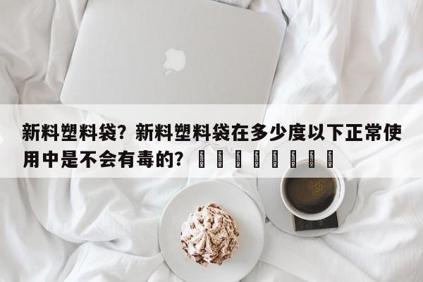 新料塑料袋？新料塑料袋在多少度以下正常使用中是不会有毒的？								