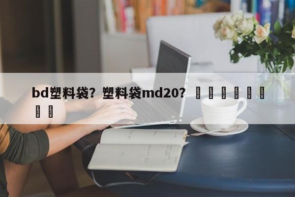 bd塑料袋？塑料袋md20？								