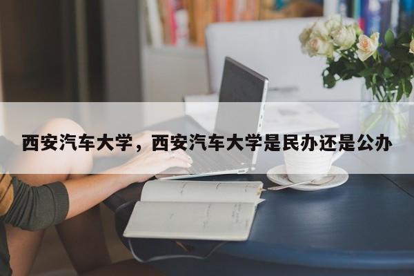 西安汽车大学，西安汽车大学是民办还是公办