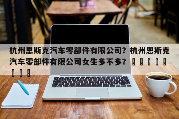 杭州恩斯克汽车零部件有限公司？杭州恩斯克汽车零部件有限公司女生多不多？								