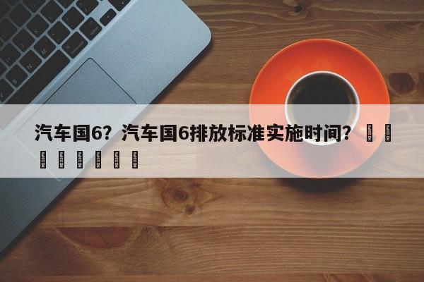 汽车国6？汽车国6排放标准实施时间？								