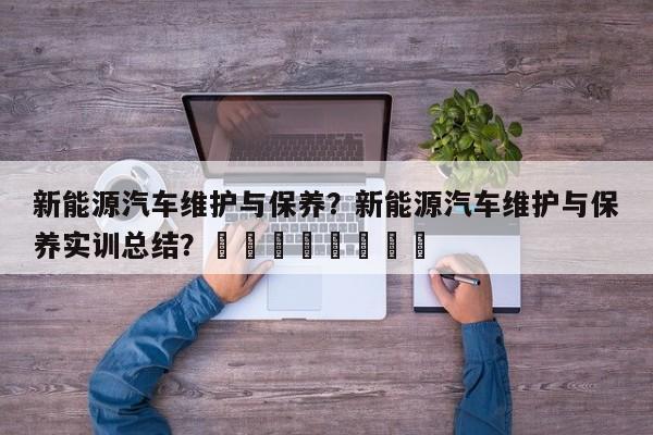 新能源汽车维护与保养？新能源汽车维护与保养实训总结？								