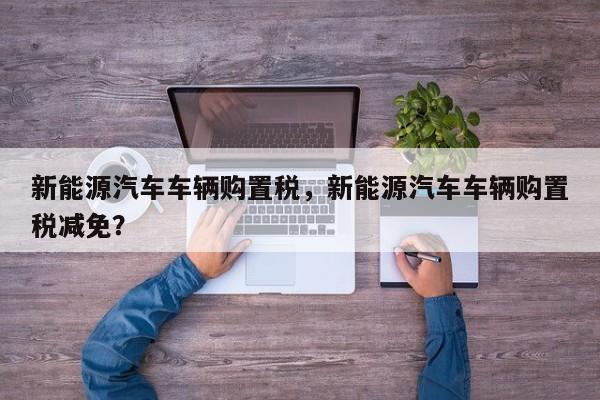 新能源汽车车辆购置税，新能源汽车车辆购置税减免？