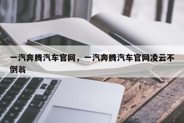 一汽奔腾汽车官网，一汽奔腾汽车官网凌云不倒翁