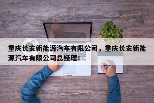 重庆长安新能源汽车有限公司，重庆长安新能源汽车有限公司总经理！