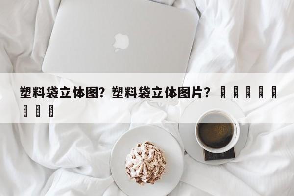 塑料袋立体图？塑料袋立体图片？								