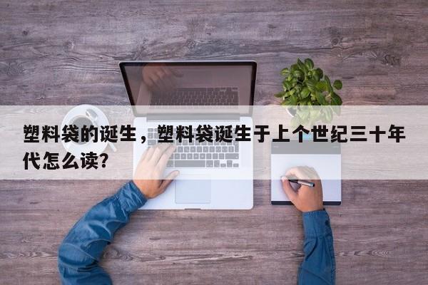 塑料袋的诞生，塑料袋诞生于上个世纪三十年代怎么读？