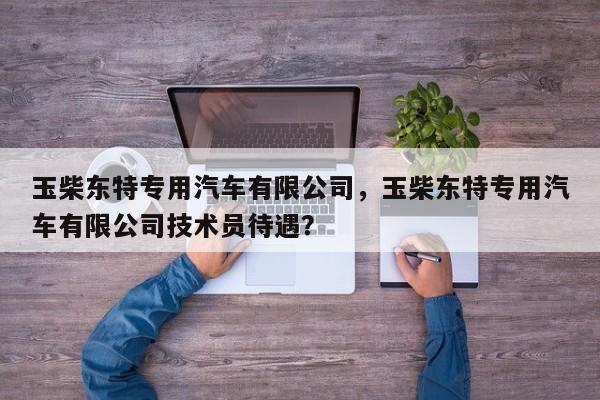 玉柴东特专用汽车有限公司，玉柴东特专用汽车有限公司技术员待遇？