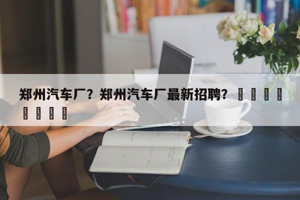 郑州汽车厂？郑州汽车厂最新招聘？								