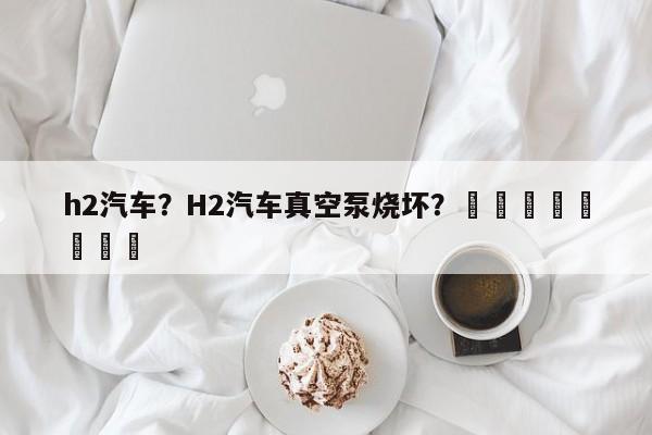 h2汽车？H2汽车真空泵烧坏？								