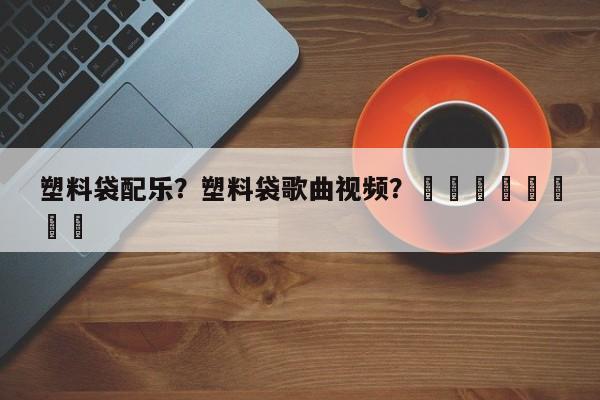 塑料袋配乐？塑料袋歌曲视频？								