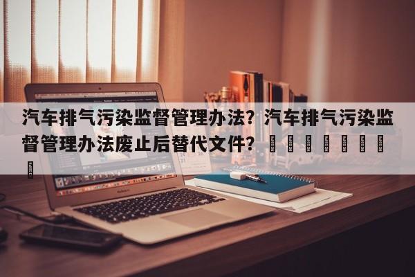 汽车排气污染监督管理办法？汽车排气污染监督管理办法废止后替代文件？								