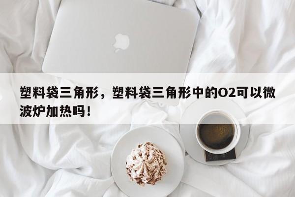 塑料袋三角形，塑料袋三角形中的O2可以微波炉加热吗！