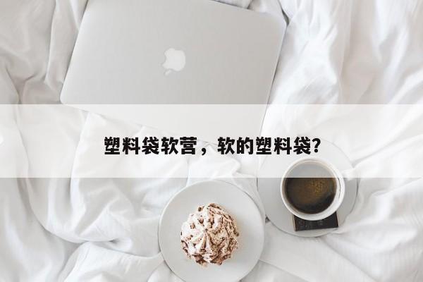 塑料袋软营，软的塑料袋？