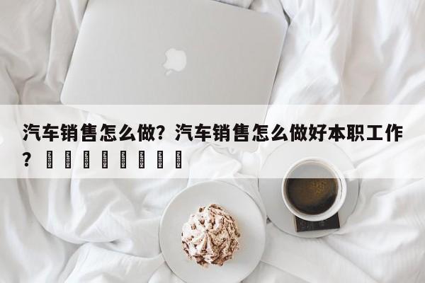 汽车销售怎么做？汽车销售怎么做好本职工作？								