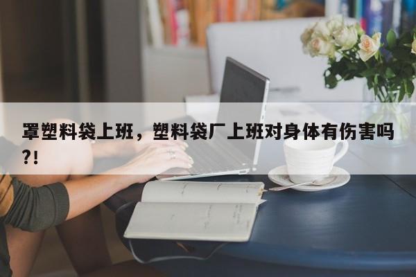 罩塑料袋上班，塑料袋厂上班对身体有伤害吗?！