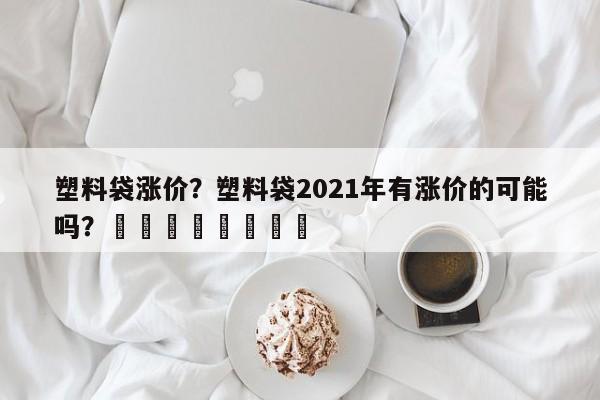 塑料袋涨价？塑料袋2021年有涨价的可能吗？								